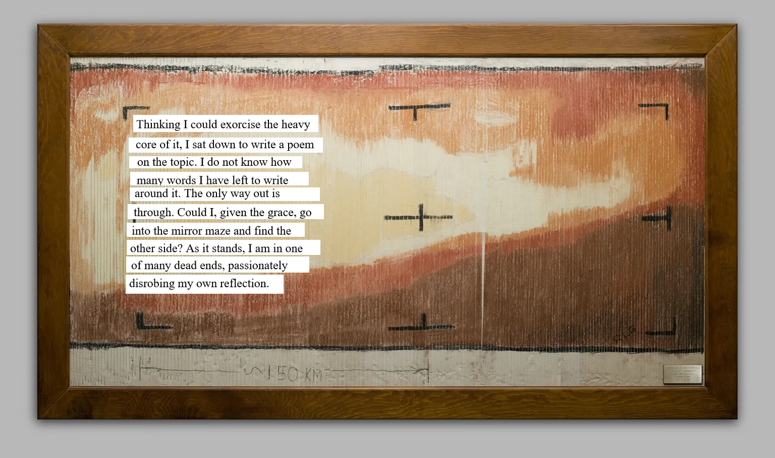 A poem placed on top of the first TV image of Mars, hand colored, from NASA. The poem reads, Thinking I could exorcise the heavy core of it, I sat down to write a poem on the topic. I do not know how many words I have left to write around it. The only way out is through. Could I, given the grace, go into the mirror maze and find the other side? As it stands, I am in one of many dead ends, passionately disrobing my own reflection.